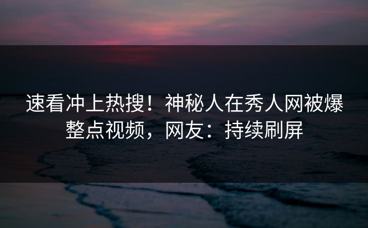 速看冲上热搜！神秘人在秀人网被爆整点视频，网友：持续刷屏