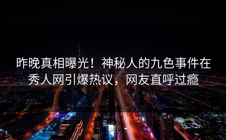 昨晚真相曝光！神秘人的九色事件在秀人网引爆热议，网友直呼过瘾