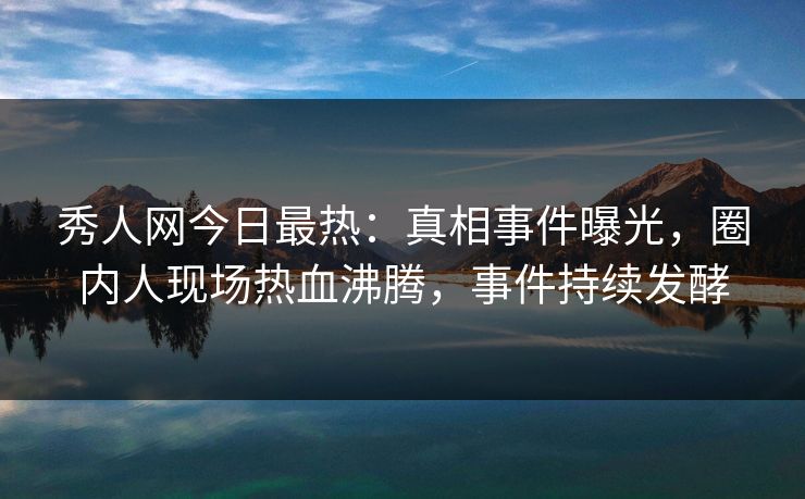秀人网今日最热：真相事件曝光，圈内人现场热血沸腾，事件持续发酵