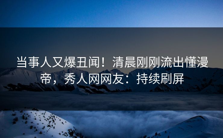 当事人又爆丑闻！清晨刚刚流出懂漫帝，秀人网网友：持续刷屏