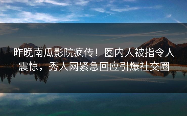 昨晚南瓜影院疯传！圈内人被指令人震惊，秀人网紧急回应引爆社交圈
