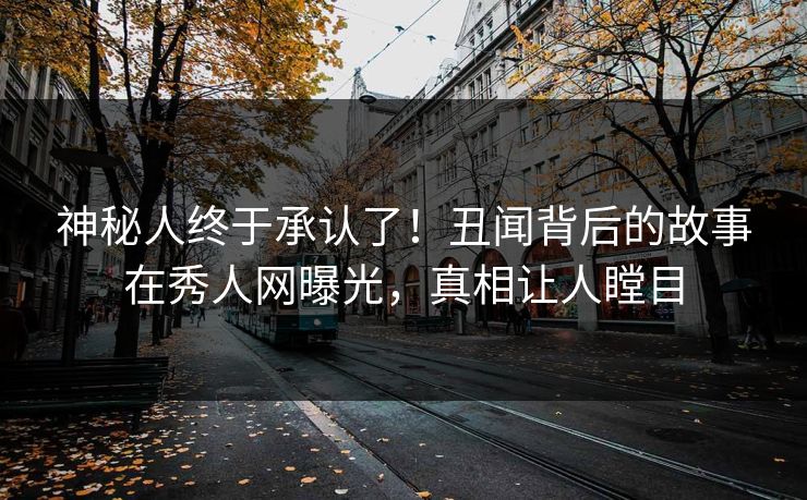 神秘人终于承认了！丑闻背后的故事在秀人网曝光，真相让人瞠目