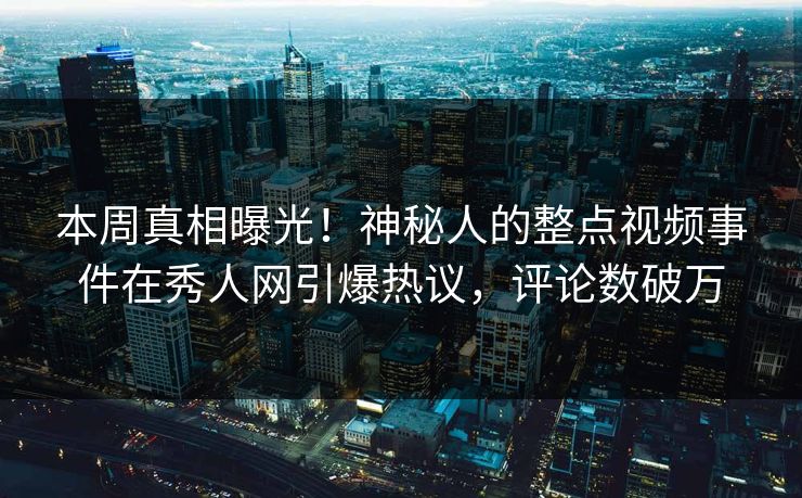 本周真相曝光！神秘人的整点视频事件在秀人网引爆热议，评论数破万