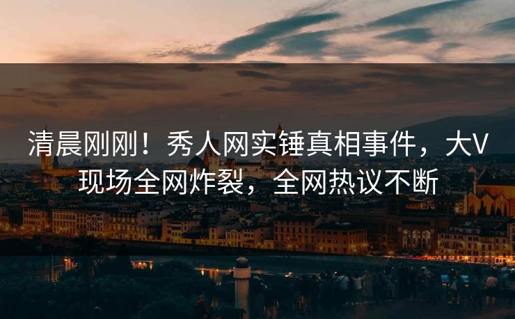 清晨刚刚！秀人网实锤真相事件，大V现场全网炸裂，全网热议不断