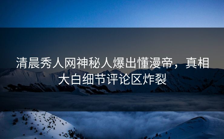 清晨秀人网神秘人爆出懂漫帝，真相大白细节评论区炸裂