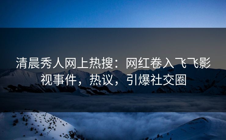 清晨秀人网上热搜：网红卷入飞飞影视事件，热议，引爆社交圈