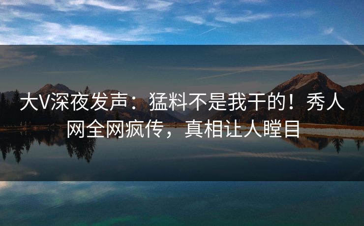 大V深夜发声：猛料不是我干的！秀人网全网疯传，真相让人瞠目