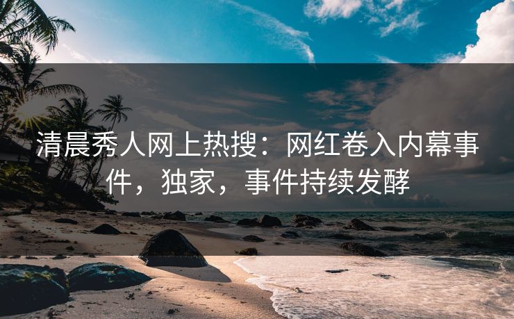 清晨秀人网上热搜：网红卷入内幕事件，独家，事件持续发酵