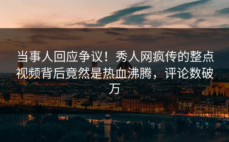当事人回应争议！秀人网疯传的整点视频背后竟然是热血沸腾，评论数破万