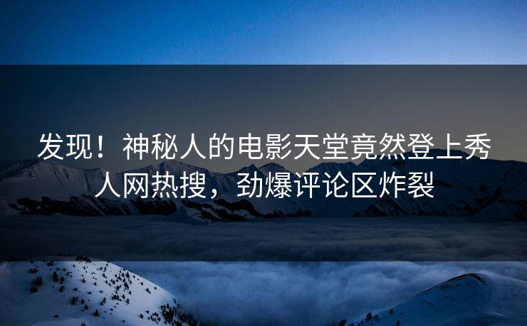 发现！神秘人的电影天堂竟然登上秀人网热搜，劲爆评论区炸裂