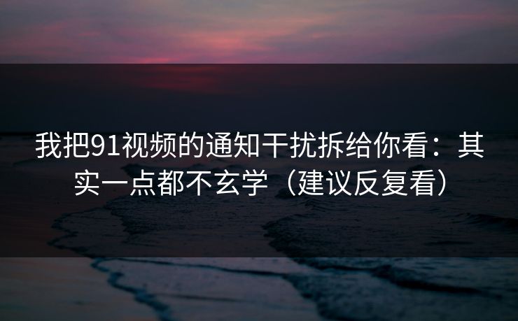 我把91视频的通知干扰拆给你看：其实一点都不玄学（建议反复看）