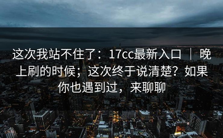 这次我站不住了：17cc最新入口 ｜ 晚上刷的时候；这次终于说清楚？如果你也遇到过，来聊聊