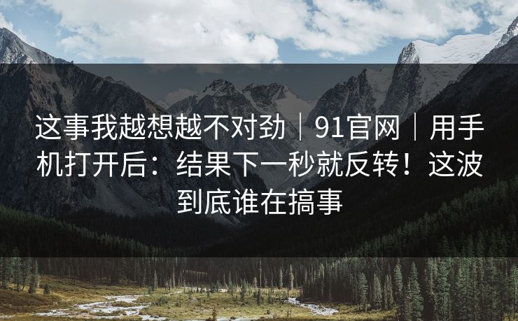 这事我越想越不对劲｜91官网｜用手机打开后：结果下一秒就反转！这波到底谁在搞事