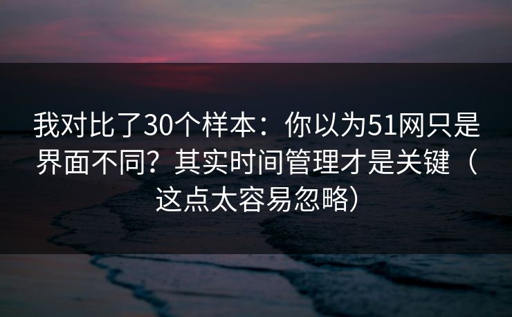 我对比了30个样本：你以为51网只是界面不同？其实时间管理才是关键（这点太容易忽略）
