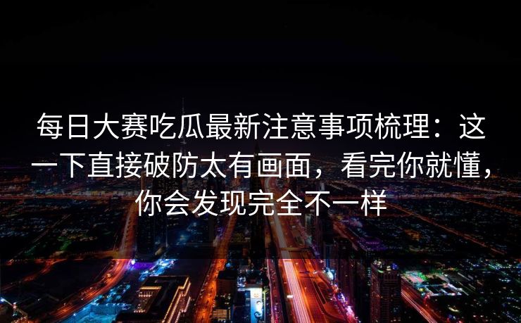 每日大赛吃瓜最新注意事项梳理：这一下直接破防太有画面，看完你就懂，你会发现完全不一样