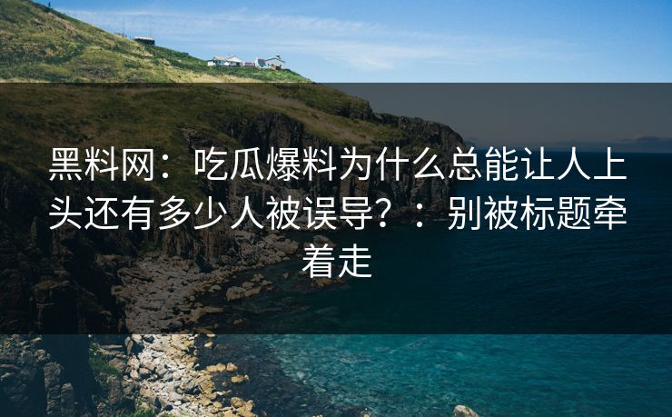黑料网：吃瓜爆料为什么总能让人上头还有多少人被误导？：别被标题牵着走