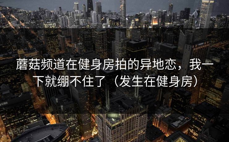 蘑菇频道在健身房拍的异地恋，我一下就绷不住了（发生在健身房）