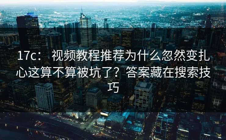 17c： 视频教程推荐为什么忽然变扎心这算不算被坑了？答案藏在搜索技巧