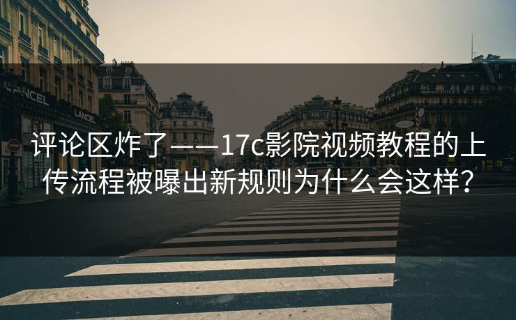 评论区炸了——17c影院视频教程的上传流程被曝出新规则为什么会这样？