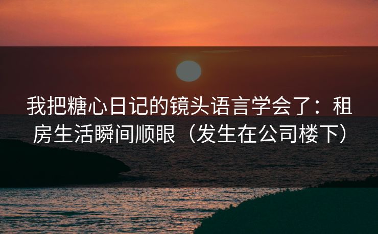 我把糖心日记的镜头语言学会了:租房生活瞬间顺眼(发生在公司楼下)