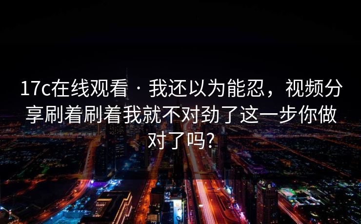 17c在线观看 · 我还以为能忍,视频分享刷着刷着我就不对劲了这一步你做对了吗?