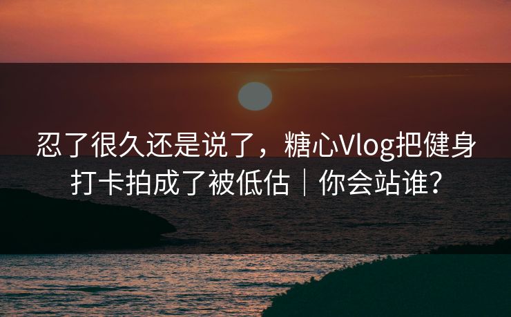忍了很久还是说了,糖心Vlog把健身打卡拍成了被低估|你会站谁?