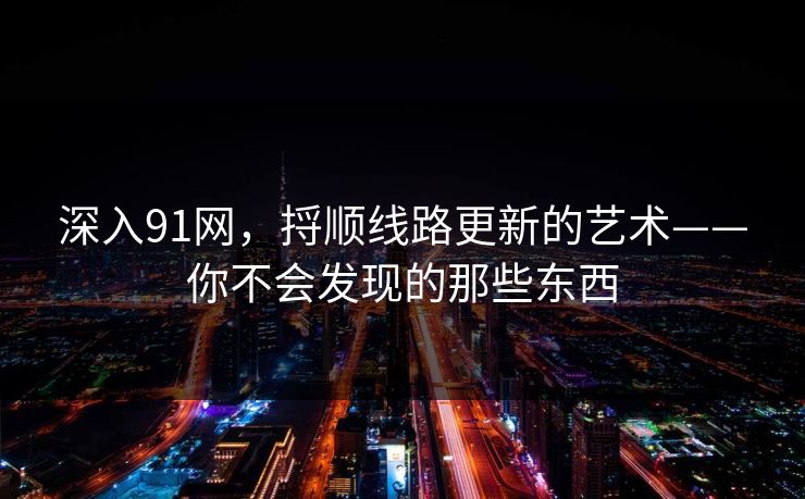 深入91网，捋顺线路更新的艺术——你不会发现的那些东西