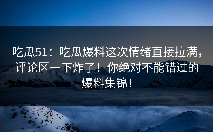 吃瓜51：吃瓜爆料这次情绪直接拉满，评论区一下炸了！你绝对不能错过的爆料集锦！