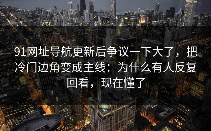 91网址导航更新后争议一下大了，把冷门边角变成主线：为什么有人反复回看，现在懂了
