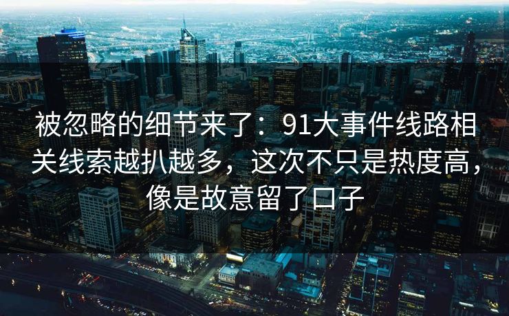 被忽略的细节来了：91大事件线路相关线索越扒越多，这次不只是热度高，像是故意留了口子