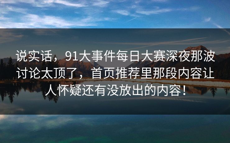 说实话，91大事件每日大赛深夜那波讨论太顶了，首页推荐里那段内容让人怀疑还有没放出的内容！