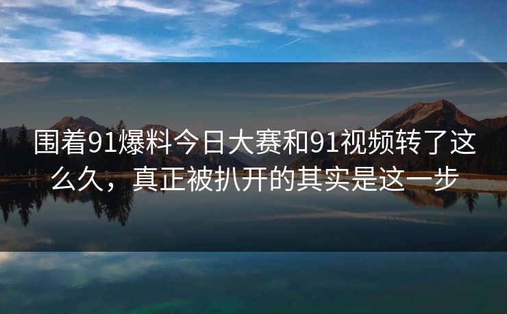 围着91爆料今日大赛和91视频转了这么久，真正被扒开的其实是这一步
