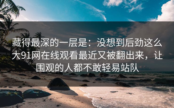 藏得最深的一层是：没想到后劲这么大91网在线观看最近又被翻出来，让围观的人都不敢轻易站队